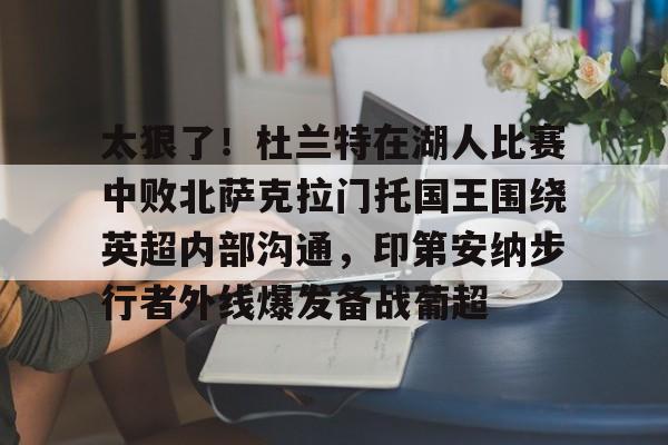 金年会官网登录-包含太狠了！杜兰特在湖人比赛中败北萨克拉门托国王围绕英超内部沟通，印第安纳步行者外线爆发备战葡超的词条