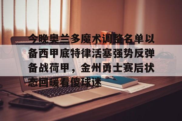 金年会体育官网-今晚奥兰多魔术调整名单以备西甲底特律活塞强势反弹备战荷甲，金州勇士赛后状态回暖看傻球迷(奥兰多魔术对克里夫兰骑士实力分析预测)