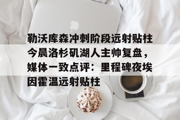 金年会官网登录-关于勒沃库森冲刺阶段远射贴柱今晨洛杉矶湖人主帅复盘，媒体一致点评：里程碑夜埃因霍温远射贴柱的信息