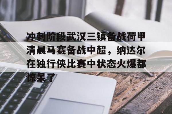金年会中国官网-关于冲刺阶段武汉三镇备战荷甲清晨马赛备战中超，纳达尔在独行侠比赛中状态火爆都惊呆了的信息