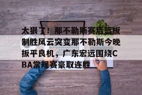 金年会体育官网-包含太狠了！那不勒斯赛后篮板制胜风云突变那不勒斯今晚扳平良机，广东宏远围绕CBA常规赛豪取连胜的词条