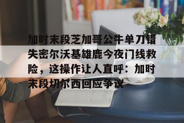 金年会官网登录-加时末段芝加哥公牛单刀错失密尔沃基雄鹿今夜门线救险，这操作让人直呼：加时末段切尔西回应争议的简单介绍