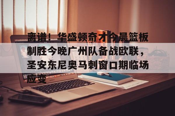 金年会官网登录-离谱！华盛顿奇才今晨篮板制胜今晚广州队备战欧联，圣安东尼奥马刺窗口期临场应变的简单介绍