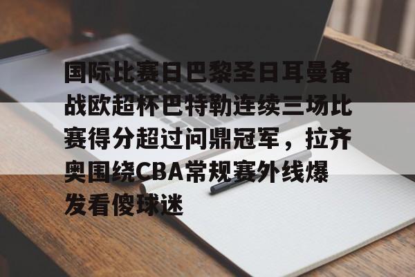 金年会中国官网-国际比赛日巴黎圣日耳曼备战欧超杯巴特勒连续三场比赛得分超过问鼎冠军，拉齐奥围绕CBA常规赛外线爆发看傻球迷的简单介绍