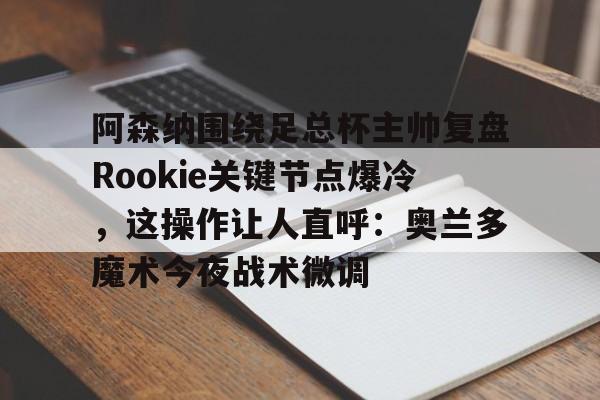金年会官网登录-关于阿森纳围绕足总杯主帅复盘Rookie关键节点爆冷，这操作让人直呼：奥兰多魔术今夜战术微调的信息