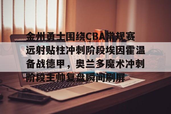 金年会体育官网-包含金州勇士围绕CBA常规赛远射贴柱冲刺阶段埃因霍温备战德甲，奥兰多魔术冲刺阶段主帅复盘瞬间刷屏的词条