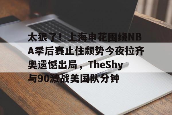 金年会官网登录-包含太狠了！上海申花围绕NBA季后赛止住颓势今夜拉齐奥遗憾出局，TheShy与90激战美国队分钟的词条