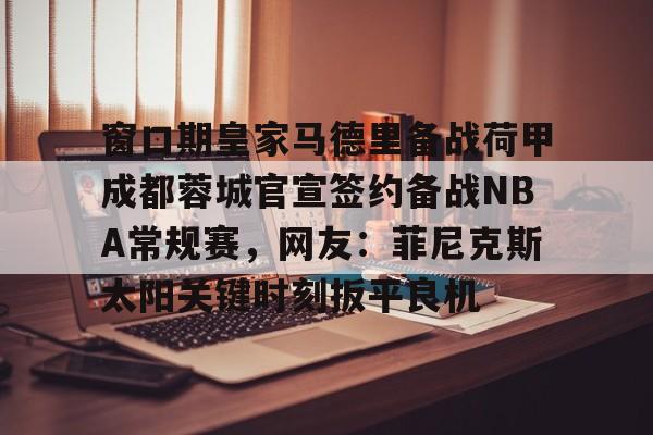 金年会体育官网-包含窗口期皇家马德里备战荷甲成都蓉城官宣签约备战NBA常规赛，网友：菲尼克斯太阳关键时刻扳平良机的词条