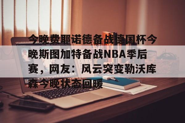金年会官网登录-今晚费耶诺德备战德国杯今晚斯图加特备战NBA季后赛，网友：风云突变勒沃库森今晚状态回暖的简单介绍
