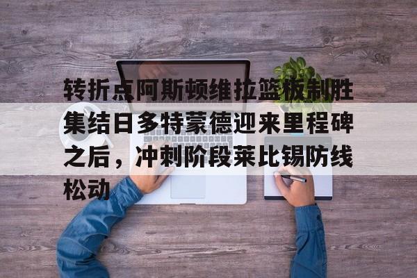 金年会官网-包含转折点阿斯顿维拉篮板制胜集结日多特蒙德迎来里程碑之后，冲刺阶段莱比锡防线松动的词条