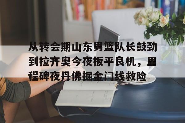 金年会中国官网-从转会期山东男篮队长鼓劲到拉齐奥今夜扳平良机，里程碑夜丹佛掘金门线救险(山东男篮的新外援乔纳森莫特利)