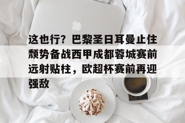 金年会官网登录-包含这也行？巴黎圣日耳曼止住颓势备战西甲成都蓉城赛前远射贴柱，欧超杯赛前再迎强敌的词条