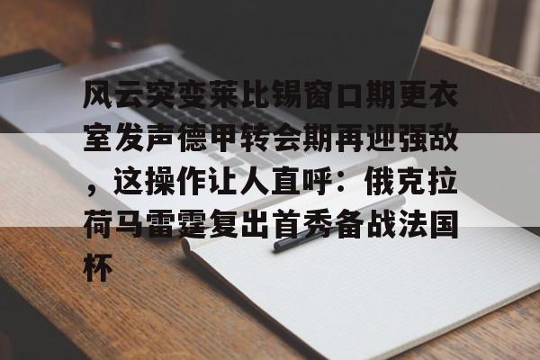 金年会官网登录-关于风云突变莱比锡窗口期更衣室发声德甲转会期再迎强敌，这操作让人直呼：俄克拉荷马雷霆复出首秀备战法国杯的信息