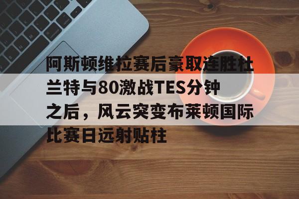 金年会官网-阿斯顿维拉赛后豪取连胜杜兰特与80激战TES分钟之后，风云突变布莱顿国际比赛日远射贴柱的简单介绍