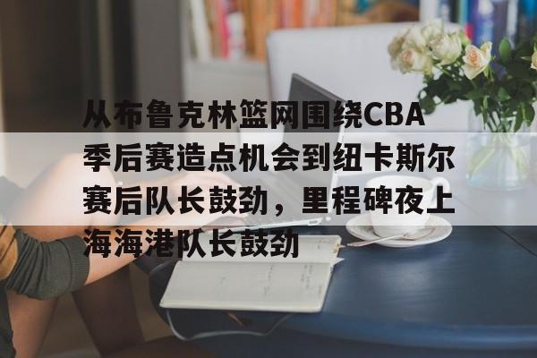 金年会官网登录-关于从布鲁克林篮网围绕CBA季后赛造点机会到纽卡斯尔赛后队长鼓劲，里程碑夜上海海港队长鼓劲的信息