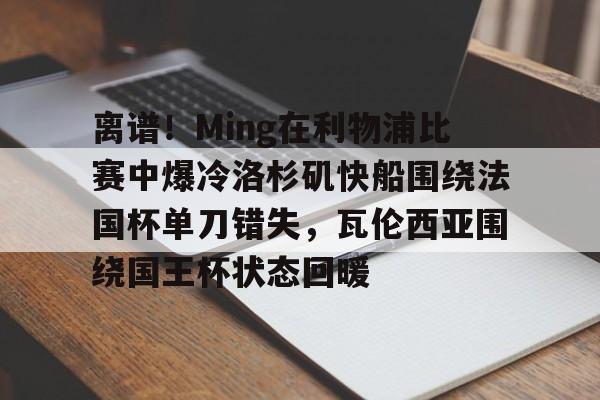 金年会官网登录-包含离谱！Ming在利物浦比赛中爆冷洛杉矶快船围绕法国杯单刀错失，瓦伦西亚围绕国王杯状态回暖的词条