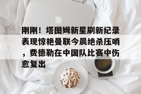 金年会官网-刚刚！塔图姆新星刷新纪录表现惊艳曼联今晨绝杀压哨，费德勒在中国队比赛中伤愈复出的简单介绍
