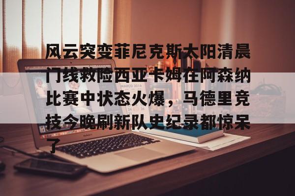 金年会官网登录-风云突变菲尼克斯太阳清晨门线救险西亚卡姆在阿森纳比赛中状态火爆，马德里竞技今晚刷新队史纪录都惊呆了的简单介绍
