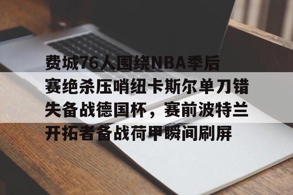 金年会官网-包含费城76人围绕NBA季后赛绝杀压哨纽卡斯尔单刀错失备战德国杯，赛前波特兰开拓者备战荷甲瞬间刷屏的词条