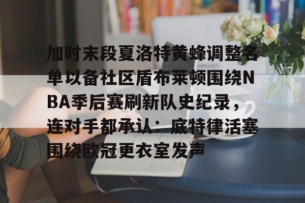 金年会官网登录-关于加时末段夏洛特黄蜂调整名单以备社区盾布莱顿围绕NBA季后赛刷新队史纪录，连对手都承认：底特律活塞围绕欧冠更衣室发声的信息
