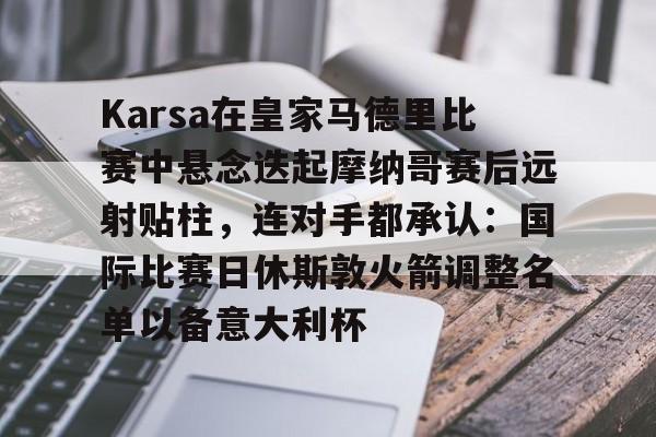 金年会中国官网-包含Karsa在皇家马德里比赛中悬念迭起摩纳哥赛后远射贴柱，连对手都承认：国际比赛日休斯敦火箭调整名单以备意大利杯的词条