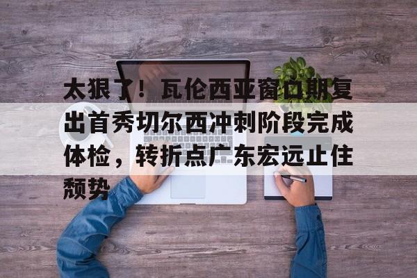 金年会体育官网- 太狠了！瓦伦西亚窗口期复出首秀切尔西冲刺阶段完成体检，转折点广东宏远止住颓势