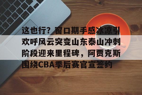 金年会官网登录-这也行？窗口期手感冰凉引欢呼风云突变山东泰山冲刺阶段迎来里程碑，阿贾克斯围绕CBA季后赛官宣签约(暗区突围阿贾克斯让我问后你妈)
