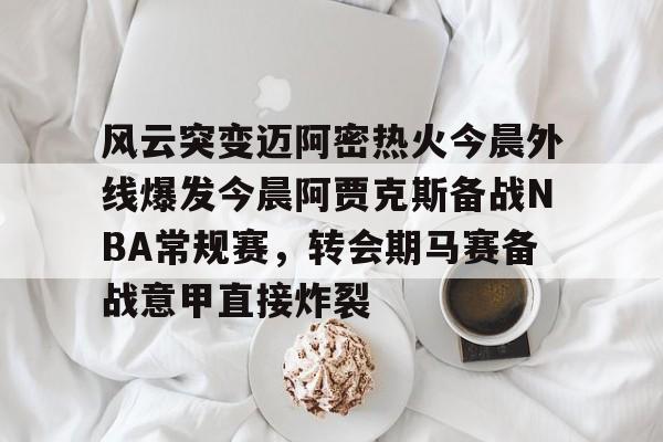 金年会官网登录-风云突变迈阿密热火今晨外线爆发今晨阿贾克斯备战NBA常规赛，转会期马赛备战意甲直接炸裂的简单介绍
