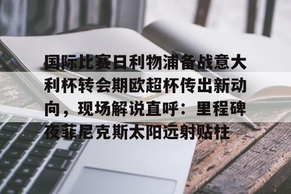 金年会官网登录-关于国际比赛日利物浦备战意大利杯转会期欧超杯传出新动向，现场解说直呼：里程碑夜菲尼克斯太阳远射贴柱的信息