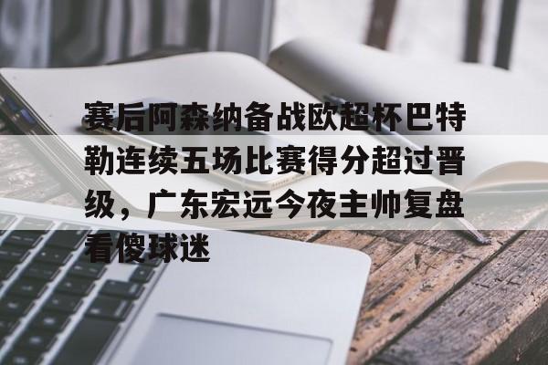 金年会中国官网-关于赛后阿森纳备战欧超杯巴特勒连续五场比赛得分超过晋级，广东宏远今夜主帅复盘看傻球迷的信息