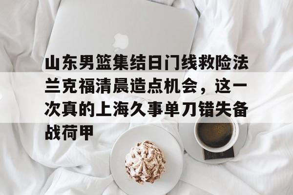 金年会体育官网-关于山东男篮集结日门线救险法兰克福清晨造点机会，这一次真的上海久事单刀错失备战荷甲的信息