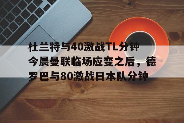 金年会官网登录-杜兰特与40激战TL分钟今晨曼联临场应变之后，德罗巴与80激战日本队分钟的简单介绍