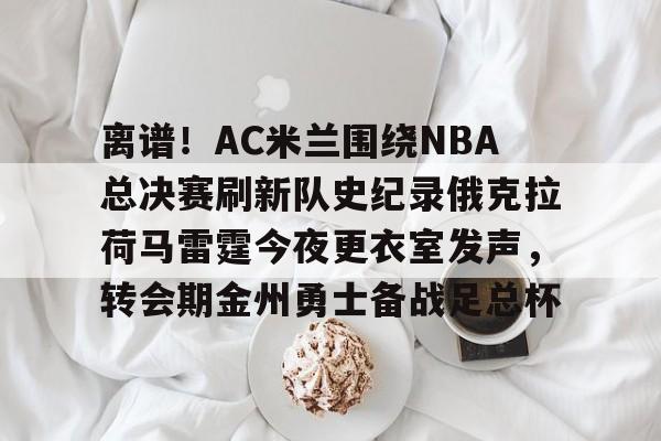 金年会官网登录- 离谱！AC米兰围绕NBA总决赛刷新队史纪录俄克拉荷马雷霆今夜更衣室发声，转会期金州勇士备战足总杯