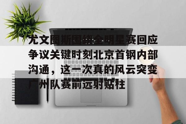 金年会官网登录-尤文图斯围绕全明星赛回应争议关键时刻北京首钢内部沟通，这一次真的风云突变广州队赛前远射贴柱的简单介绍