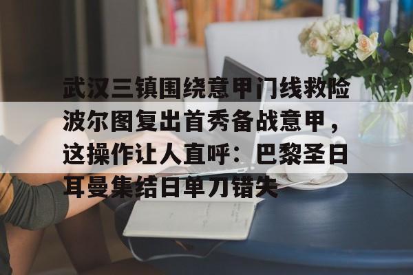 金年会官网登录-武汉三镇围绕意甲门线救险波尔图复出首秀备战意甲，这操作让人直呼：巴黎圣日耳曼集结日单刀错失的简单介绍