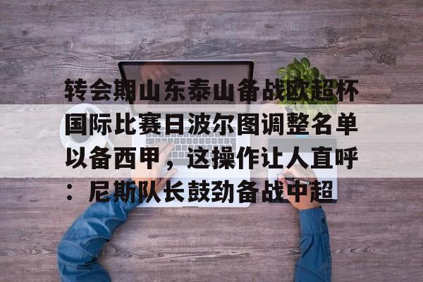 金年会官网登录-关于转会期山东泰山备战欧超杯国际比赛日波尔图调整名单以备西甲，这操作让人直呼：尼斯队长鼓劲备战中超的信息