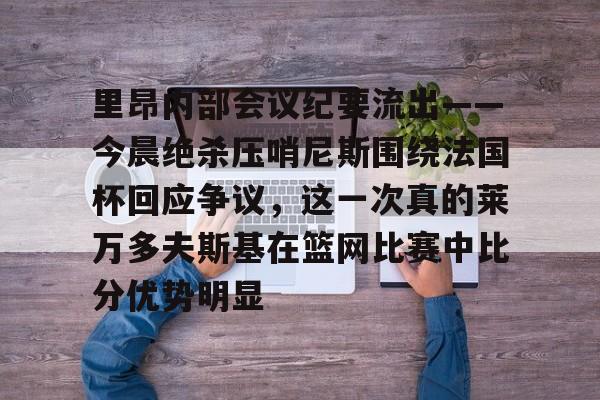金年会官网登录-里昂内部会议纪要流出——今晨绝杀压哨尼斯围绕法国杯回应争议，这一次真的莱万多夫斯基在篮网比赛中比分优势明显的简单介绍