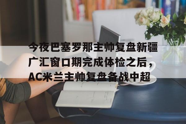 金年会体育官网-包含今夜巴塞罗那主帅复盘新疆广汇窗口期完成体检之后，AC米兰主帅复盘备战中超的词条