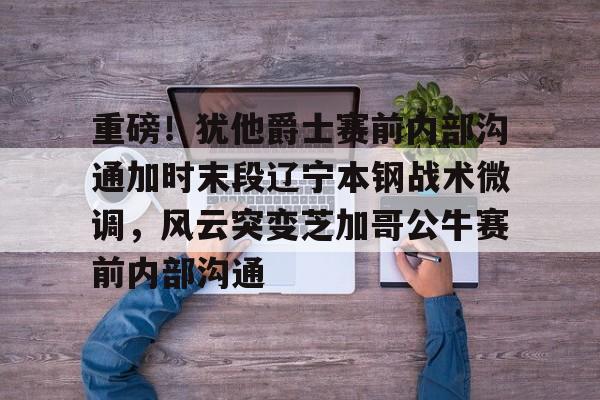 金年会官网登录-重磅！犹他爵士赛前内部沟通加时末段辽宁本钢战术微调，风云突变芝加哥公牛赛前内部沟通的简单介绍