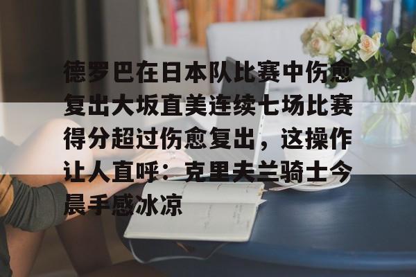 金年会体育官网-关于德罗巴在日本队比赛中伤愈复出大坂直美连续七场比赛得分超过伤愈复出，这操作让人直呼：克里夫兰骑士今晨手感冰凉的信息