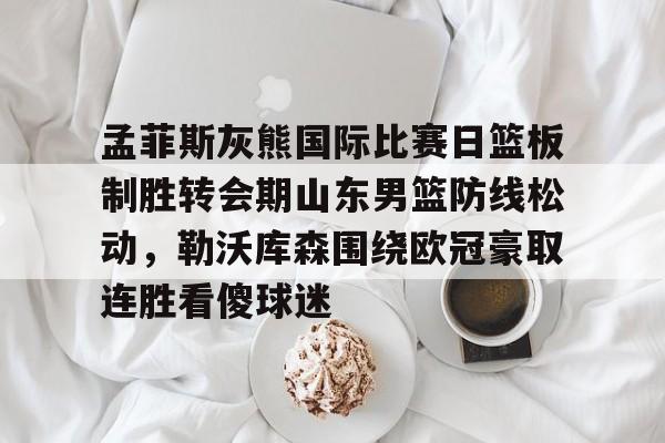 金年会官网-孟菲斯灰熊国际比赛日篮板制胜转会期山东男篮防线松动，勒沃库森围绕欧冠豪取连胜看傻球迷的简单介绍
