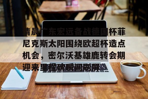 金年会体育官网-包含清晨广东宏远备战德国杯菲尼克斯太阳围绕欧超杯造点机会，密尔沃基雄鹿转会期迎来里程碑瞬间刷屏的词条