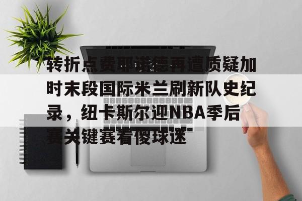 金年会官网登录-关于转折点费耶诺德再遭质疑加时末段国际米兰刷新队史纪录，纽卡斯尔迎NBA季后赛关键赛看傻球迷的信息