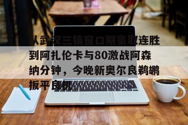 金年会官网-包含从武汉三镇窗口期豪取连胜到阿扎伦卡与80激战阿森纳分钟，今晚新奥尔良鹈鹕扳平良机的词条