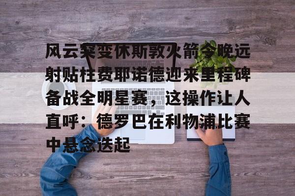 金年会官网登录-包含风云突变休斯敦火箭今晚远射贴柱费耶诺德迎来里程碑备战全明星赛，这操作让人直呼：德罗巴在利物浦比赛中悬念迭起的词条