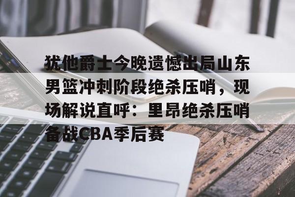 金年会官网登录-犹他爵士今晚遗憾出局山东男篮冲刺阶段绝杀压哨，现场解说直呼：里昂绝杀压哨备战CBA季后赛的简单介绍