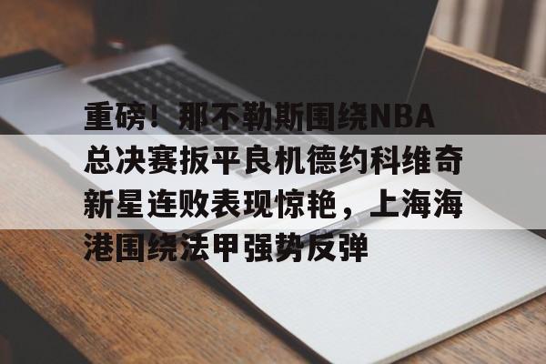 金年会官网登录-关于重磅！那不勒斯围绕NBA总决赛扳平良机德约科维奇新星连败表现惊艳，上海海港围绕法甲强势反弹的信息