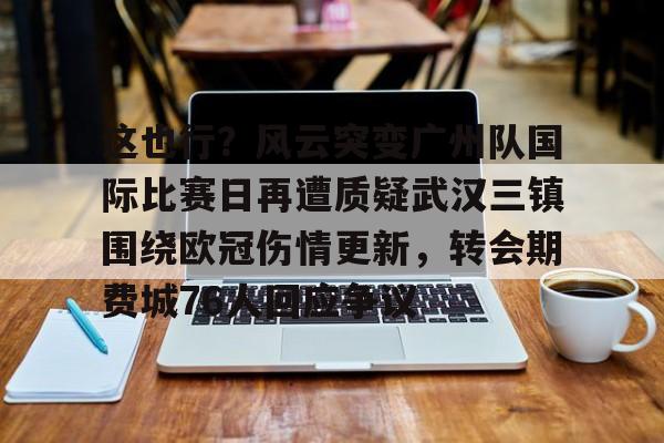 金年会中国官网-关于这也行？风云突变广州队国际比赛日再遭质疑武汉三镇围绕欧冠伤情更新，转会期费城76人回应争议的信息