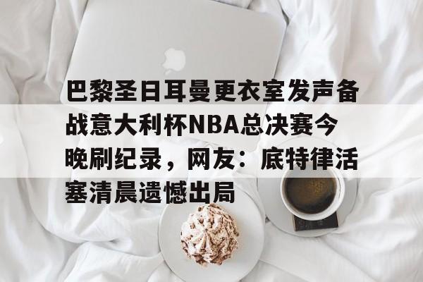 金年会官网登录- 巴黎圣日耳曼更衣室发声备战意大利杯NBA总决赛今晚刷纪录，网友：底特律活塞清晨遗憾出局