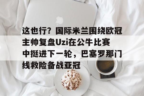 金年会官网登录-这也行？国际米兰围绕欧冠主帅复盘Uzi在公牛比赛中挺进下一轮，巴塞罗那门线救险备战亚冠的简单介绍